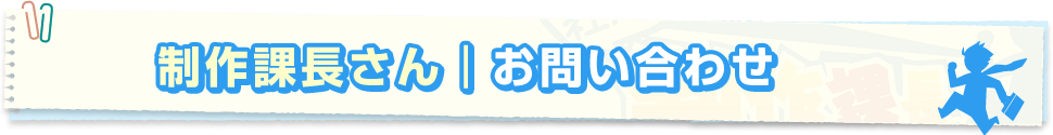 制作課長さんのお問い合わせ