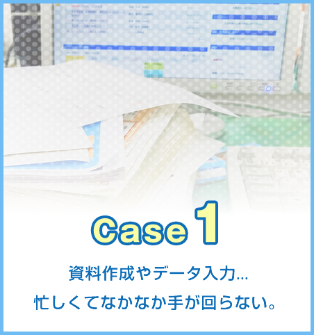 case1 資料作成やデータ入力などに忙しくてなかなか手が回らない場合